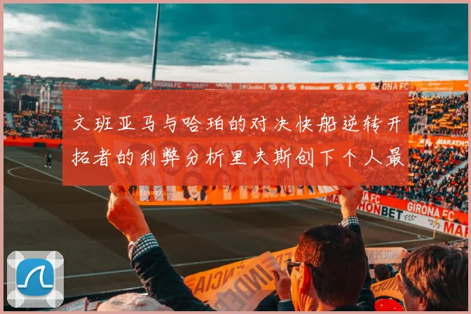 文班亚马与哈珀的对决快船逆转开拓者的利弊分析里夫斯创下个人最佳表现之夜