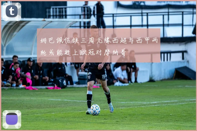 姆巴佩伤缺三周无缘西超与西甲两轮或能赶上欧冠对摩纳哥