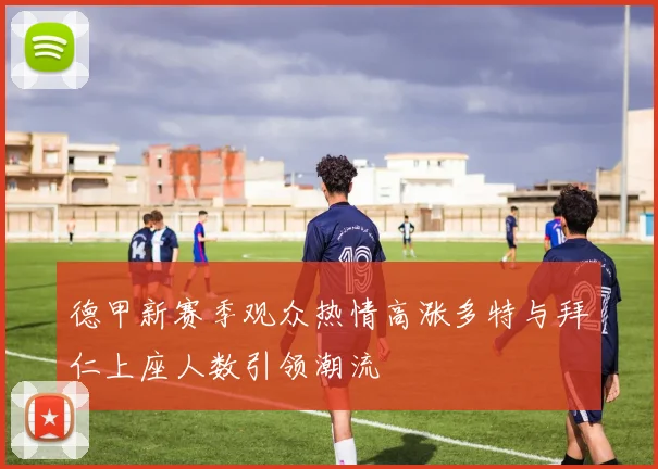 德甲新赛季观众热情高涨多特与拜仁上座人数引领潮流