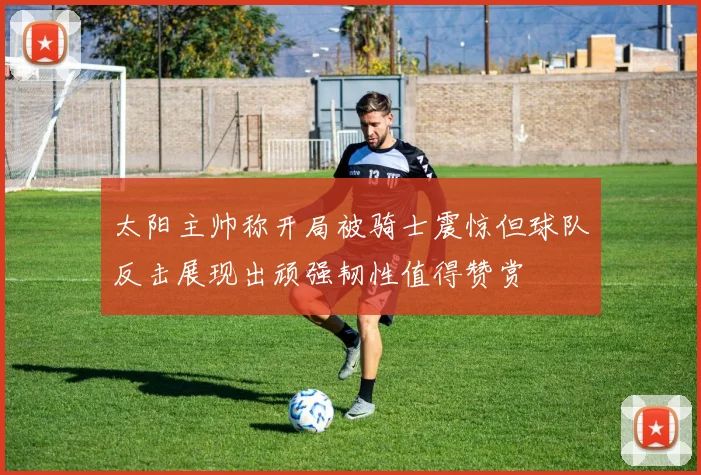 太阳主帅称开局被骑士震惊但球队反击展现出顽强韧性值得赞赏