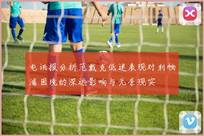 电讯报分析范戴克低迷表现对利物浦困境的深远影响与无奈现实