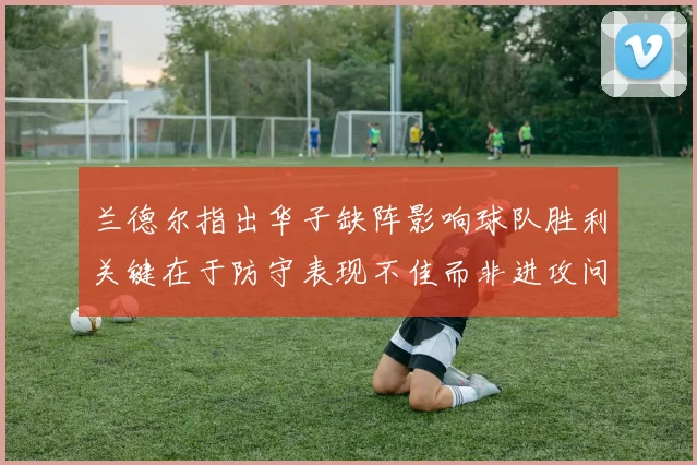 兰德尔指出华子缺阵影响球队胜利关键在于防守表现不佳而非进攻问题
