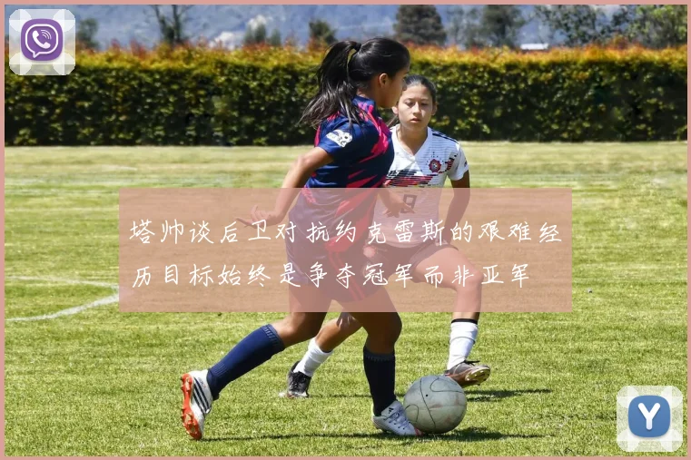 塔帅谈后卫对抗约克雷斯的艰难经历目标始终是争夺冠军而非亚军