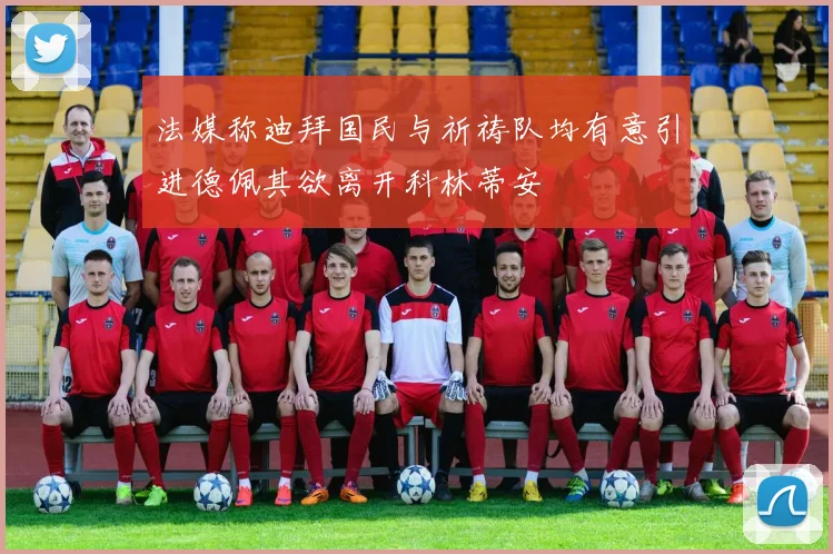 法媒称迪拜国民与祈祷队均有意引进德佩其欲离开科林蒂安