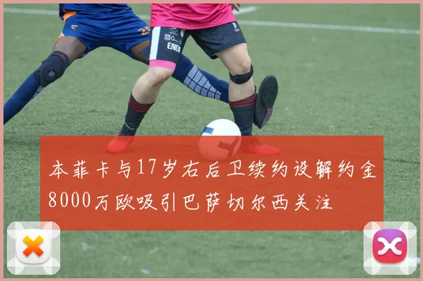 本菲卡与17岁右后卫续约设解约金8000万欧吸引巴萨切尔西关注
