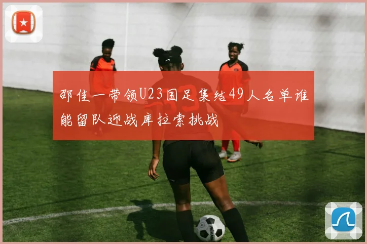 邵佳一带领U23国足集结49人名单谁能留队迎战库拉索挑战