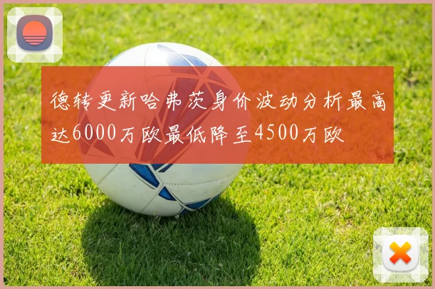 德转更新哈弗茨身价波动分析最高达6000万欧最低降至4500万欧