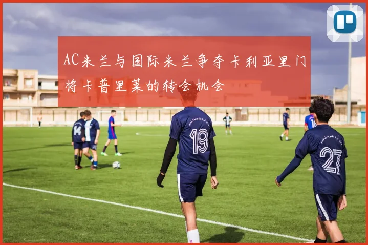 AC米兰与国际米兰争夺卡利亚里门将卡普里莱的转会机会