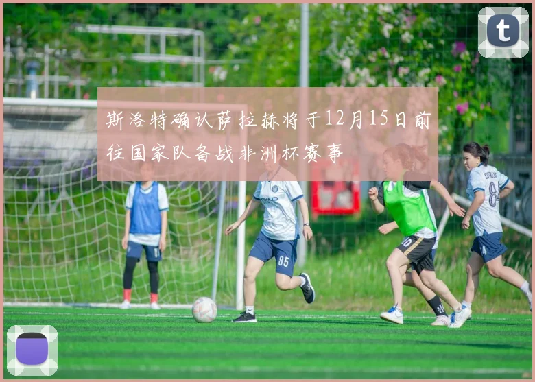 斯洛特确认萨拉赫将于12月15日前往国家队备战非洲杯赛事