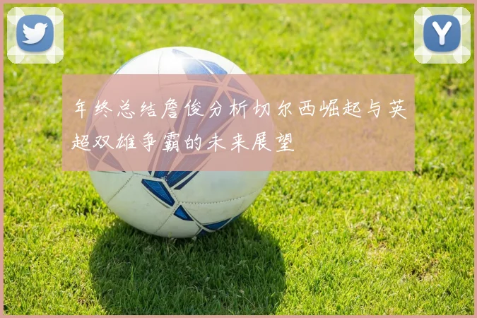 年终总结詹俊分析切尔西崛起与英超双雄争霸的未来展望