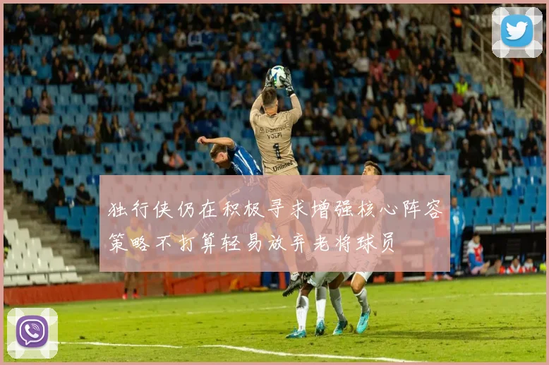 独行侠仍在积极寻求增强核心阵容策略不打算轻易放弃老将球员