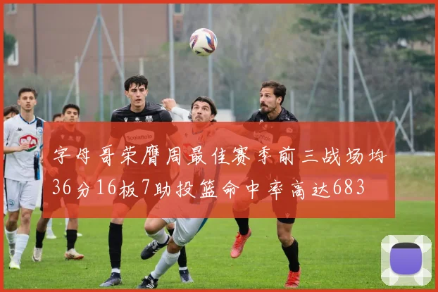 字母哥荣膺周最佳赛季前三战场均36分16板7助投篮命中率高达683