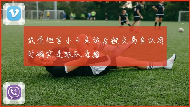 武圣坦言小卡来访后被交易自认有时确实是球队毒瘤