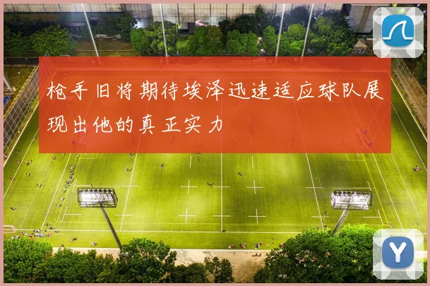 枪手旧将期待埃泽迅速适应球队展现出他的真正实力