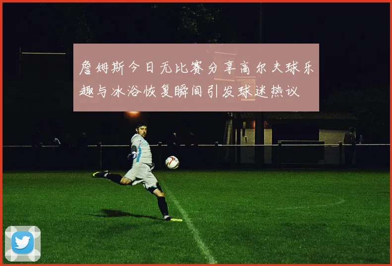 詹姆斯今日无比赛分享高尔夫球乐趣与冰浴恢复瞬间引发球迷热议