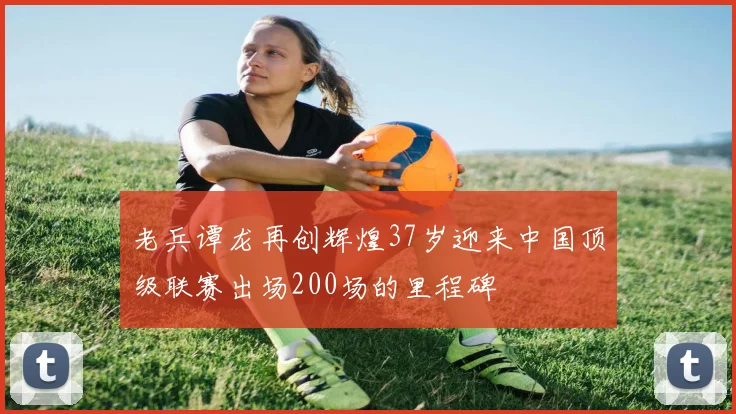 老兵谭龙再创辉煌37岁迎来中国顶级联赛出场200场的里程碑