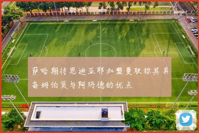 萨哈期待恩迪亚耶加盟曼联称其具备姆伯莫与阿玛德的优点