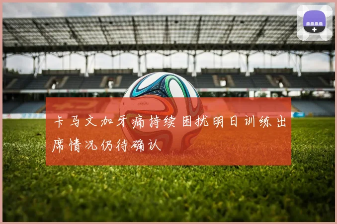 卡马文加牙痛持续困扰明日训练出席情况仍待确认