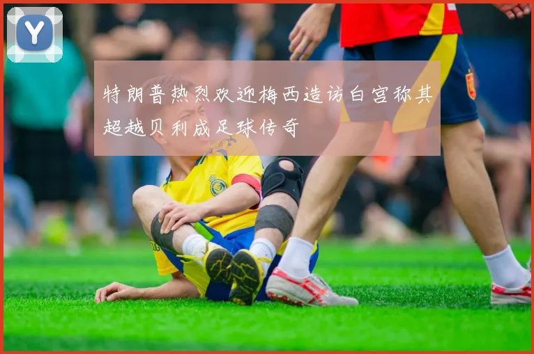 特朗普热烈欢迎梅西造访白宫称其超越贝利成足球传奇