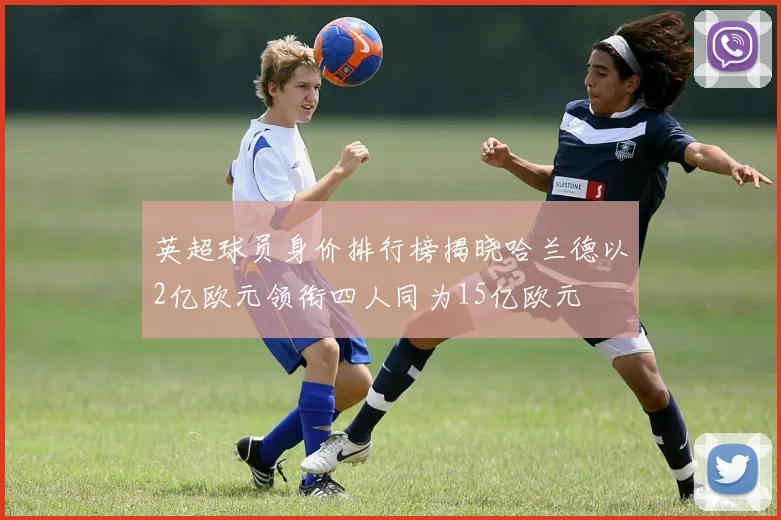 英超球员身价排行榜揭晓哈兰德以2亿欧元领衔四人同为15亿欧元