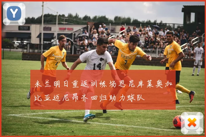 米兰明日重返训练场恩昆库莱奥加比亚迈尼昂齐回归助力球队