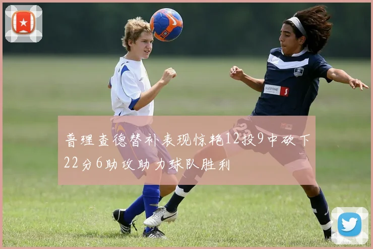 普理查德替补表现惊艳12投9中砍下22分6助攻助力球队胜利