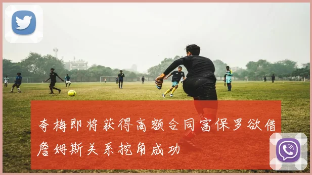 夸梅即将获得高额合同富保罗欲借詹姆斯关系挖角成功