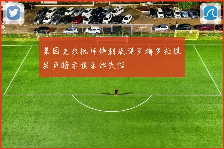 莱因克尔批评热刺表现罗梅罗社媒发声暗示俱乐部失信