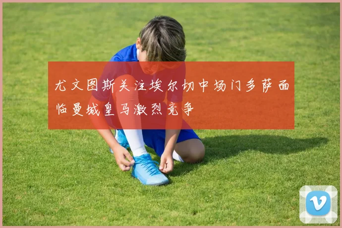 尤文图斯关注埃尔切中场门多萨面临曼城皇马激烈竞争