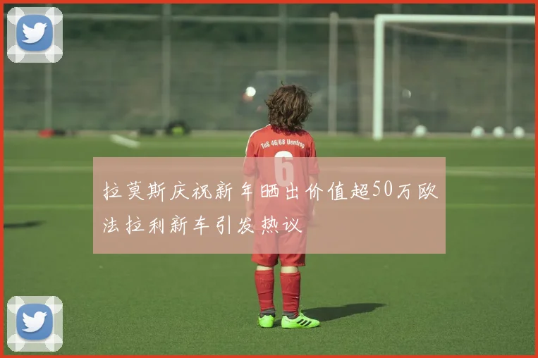拉莫斯庆祝新年晒出价值超50万欧法拉利新车引发热议