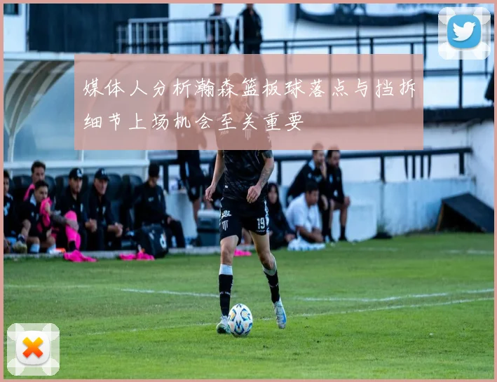 媒体人分析瀚森篮板球落点与挡拆细节上场机会至关重要