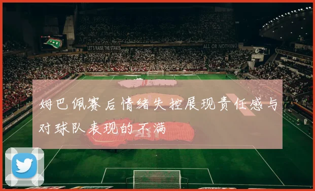 姆巴佩赛后情绪失控展现责任感与对球队表现的不满